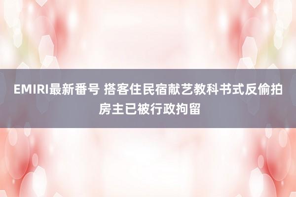 EMIRI最新番号 搭客住民宿献艺教科书式反偷拍 房主已被行政拘留