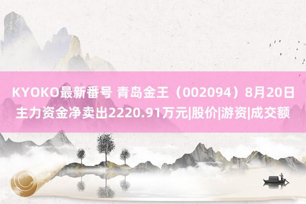 KYOKO最新番号 青岛金王（002094）8月20日主力资金净卖出2220.91万元|股价|游资|成交额