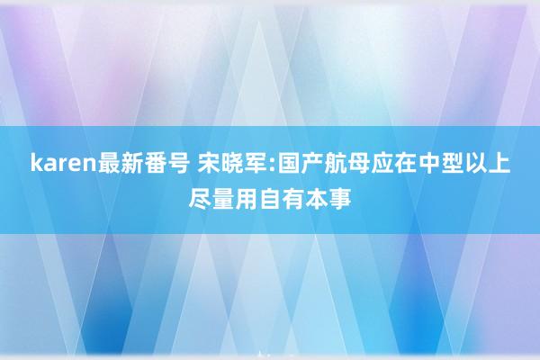 karen最新番号 宋晓军:国产航母应在中型以上尽量用自有本事