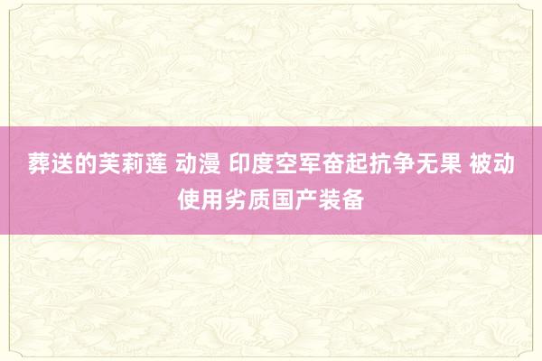 葬送的芙莉莲 动漫 印度空军奋起抗争无果 被动使用劣质国产装备