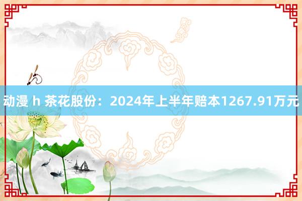 动漫 h 茶花股份：2024年上半年赔本1267.91万元