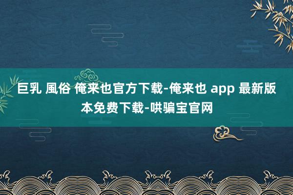 巨乳 風俗 俺来也官方下载-俺来也 app 最新版本免费下载-哄骗宝官网