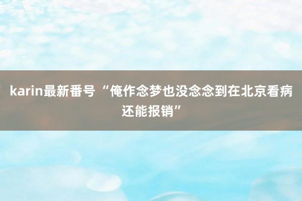 karin最新番号 “俺作念梦也没念念到在北京看病还能报销”