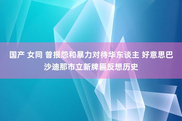 国产 女同 曾报怨和暴力对待华东谈主 好意思巴沙迪那市立新牌匾反想历史