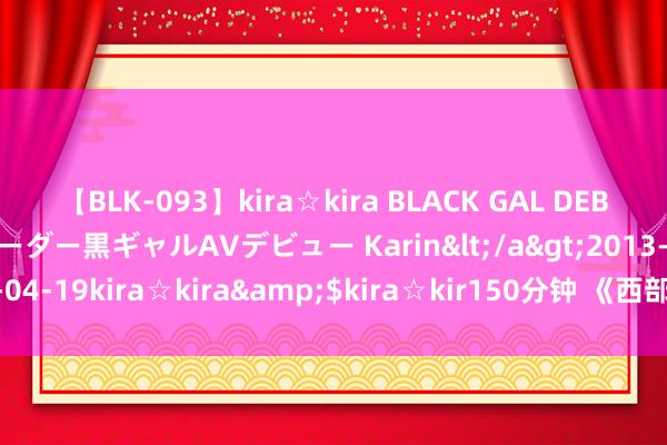 【BLK-093】kira☆kira BLACK GAL DEBUT 元・有名球団チアリーダー黒ギャルAVデビュー Karin</a>2013-04-19kira☆kira&$kira☆kir150分钟 《西部考古》征稿缘起