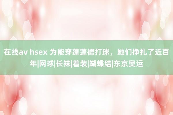 在线av hsex 为能穿蓬蓬裙打球，她们挣扎了近百年|网球|长袜|着装|蝴蝶结|东京奥运