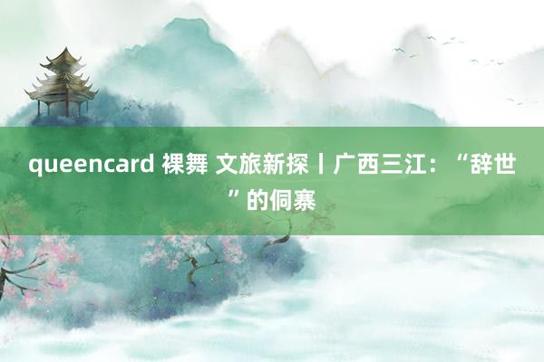 queencard 裸舞 文旅新探丨广西三江：“辞世”的侗寨