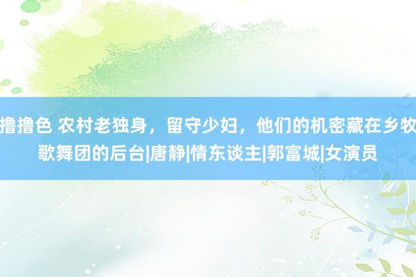 撸撸色 农村老独身，留守少妇，他们的机密藏在乡牧歌舞团的后台|唐静|情东谈主|郭富城|女演员