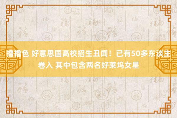 撸撸色 好意思国高校招生丑闻！已有50多东谈主卷入 其中包含两名好莱坞女星