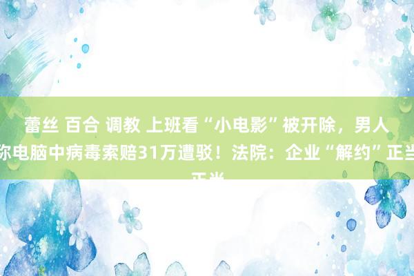 蕾丝 百合 调教 上班看“小电影”被开除，男人称电脑中病毒索赔31万遭驳！法院：企业“解约”正当