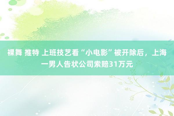 裸舞 推特 上班技艺看“小电影”被开除后，上海一男人告状公司索赔31万元