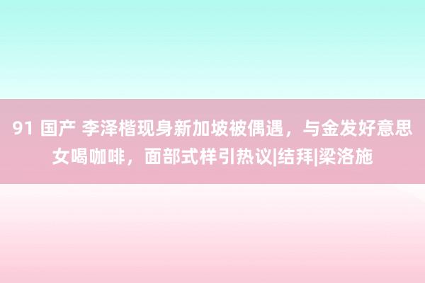 91 国产 李泽楷现身新加坡被偶遇，与金发好意思女喝咖啡，面部式样引热议|结拜|梁洛施