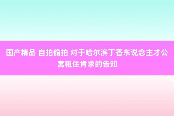 国产精品 自拍偷拍 对于哈尔滨丁香东说念主才公寓租住肯求的告知