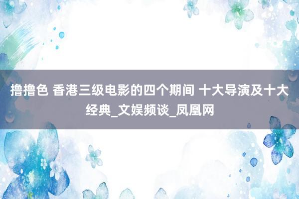 撸撸色 香港三级电影的四个期间 十大导演及十大经典_文娱频谈_凤凰网