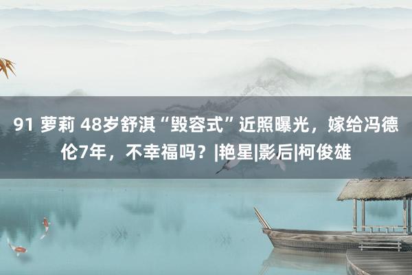 91 萝莉 48岁舒淇“毁容式”近照曝光，嫁给冯德伦7年，不幸福吗？|艳星|影后|柯俊雄