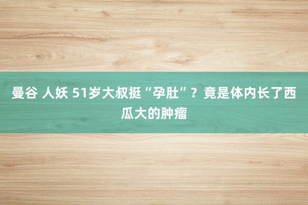 曼谷 人妖 51岁大叔挺“孕肚”？竟是体内长了西瓜大的肿瘤