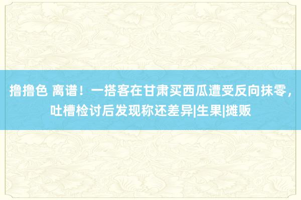 撸撸色 离谱！一搭客在甘肃买西瓜遭受反向抹零，吐槽检讨后发现称还差异|生果|摊贩