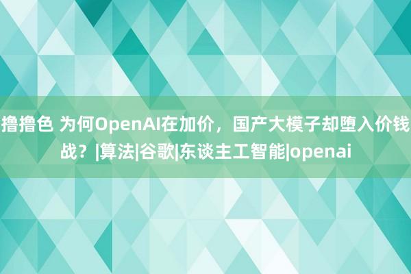 撸撸色 为何OpenAI在加价，国产大模子却堕入价钱战？|算法|谷歌|东谈主工智能|openai