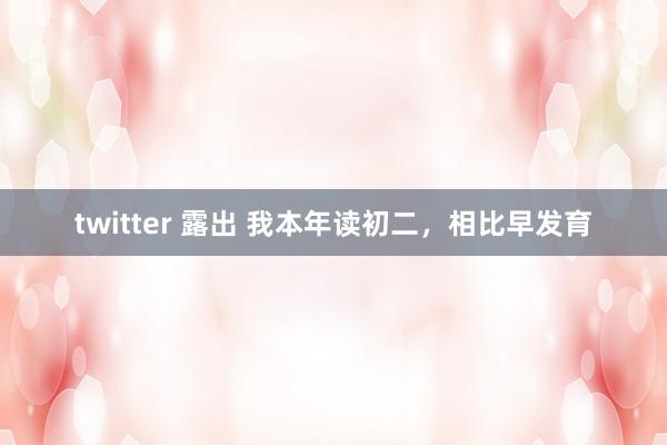 twitter 露出 我本年读初二，相比早发育