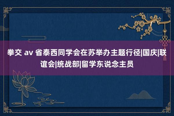 拳交 av 省泰西同学会在苏举办主题行径|国庆|联谊会|统战部|留学东说念主员