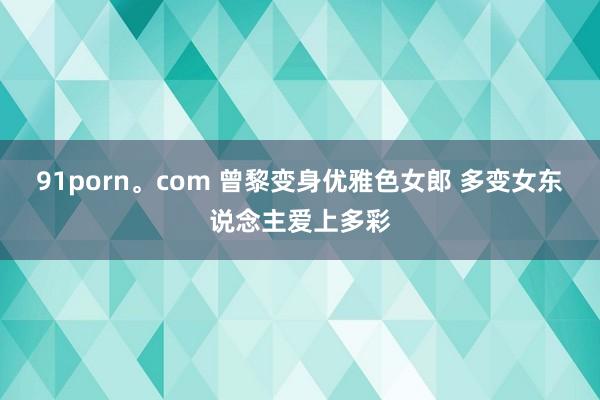 91porn。com 曾黎变身优雅色女郎 多变女东说念主爱上多彩