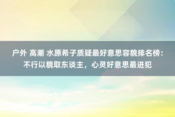 户外 高潮 水原希子质疑最好意思容貌排名榜：不行以貌取东谈主，心灵好意思最进犯