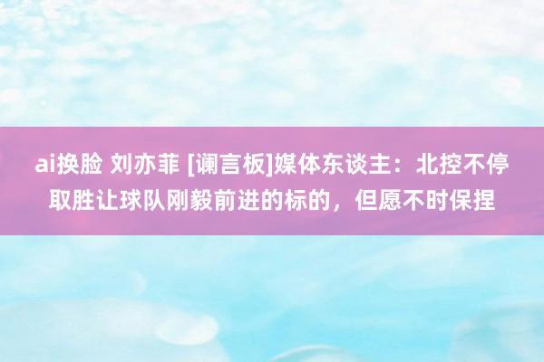 ai换脸 刘亦菲 [谰言板]媒体东谈主：北控不停取胜让球队刚毅前进的标的，但愿不时保捏