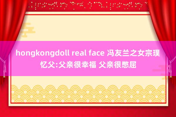 hongkongdoll real face 冯友兰之女宗璞忆父:父亲很幸福 父亲很憋屈