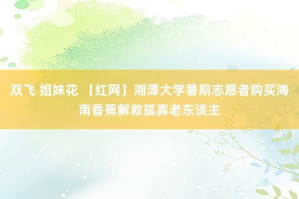 双飞 姐妹花 【红网】湘潭大学暑期志愿者购买海南香蕉解救孤寡老东谈主