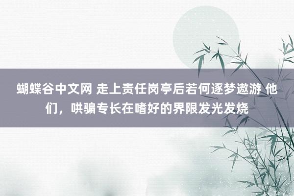 蝴蝶谷中文网 走上责任岗亭后若何逐梦遨游 他们，哄骗专长在嗜好的界限发光发烧