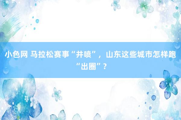 小色网 马拉松赛事“井喷”，山东这些城市怎样跑“出圈”？