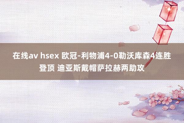 在线av hsex 欧冠-利物浦4-0勒沃库森4连胜登顶 迪亚斯戴帽萨拉赫两助攻