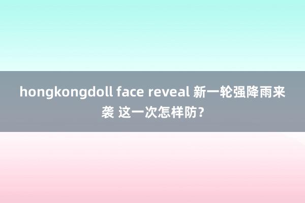 hongkongdoll face reveal 新一轮强降雨来袭 这一次怎样防？