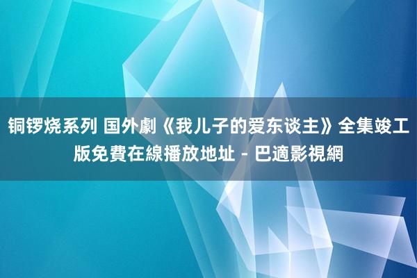 铜锣烧系列 国外劇《我儿子的爱东谈主》全集竣工版免費在線播放地址 - 巴適影視網