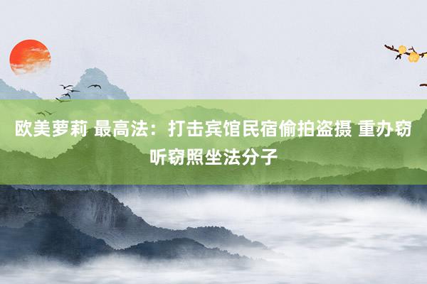 欧美萝莉 最高法：打击宾馆民宿偷拍盗摄 重办窃听窃照坐法分子