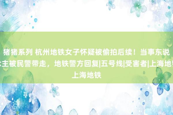 猪猪系列 杭州地铁女子怀疑被偷拍后续！当事东说念主被民警带走，地铁警方回复|五号线|受害者|上海地铁