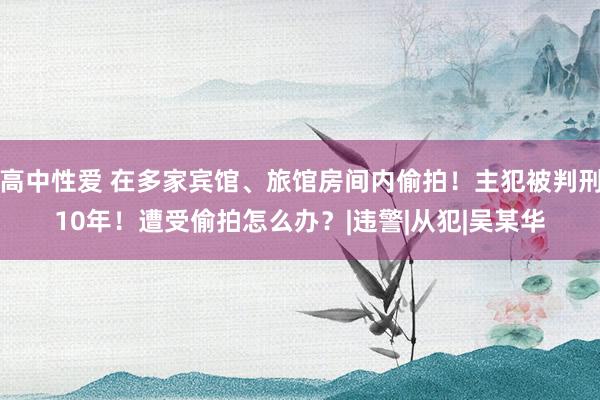 高中性爱 在多家宾馆、旅馆房间内偷拍！主犯被判刑10年！遭受偷拍怎么办？|违警|从犯|吴某华