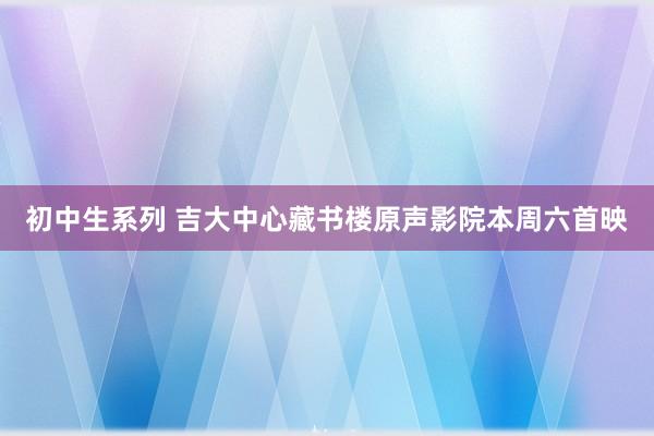 初中生系列 吉大中心藏书楼原声影院本周六首映